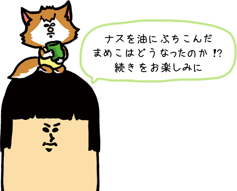 ナスを油にぶちこんだまめこはどうなったのか！？続きをお楽しみに